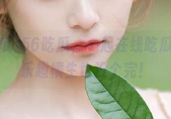 56吃瓜，一起在线吃瓜视频，乐趣横生也没个完！