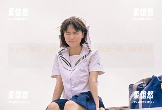 刚在“cg51”上看到更新，我心肝一颤：这能说是什么新的花边吗？